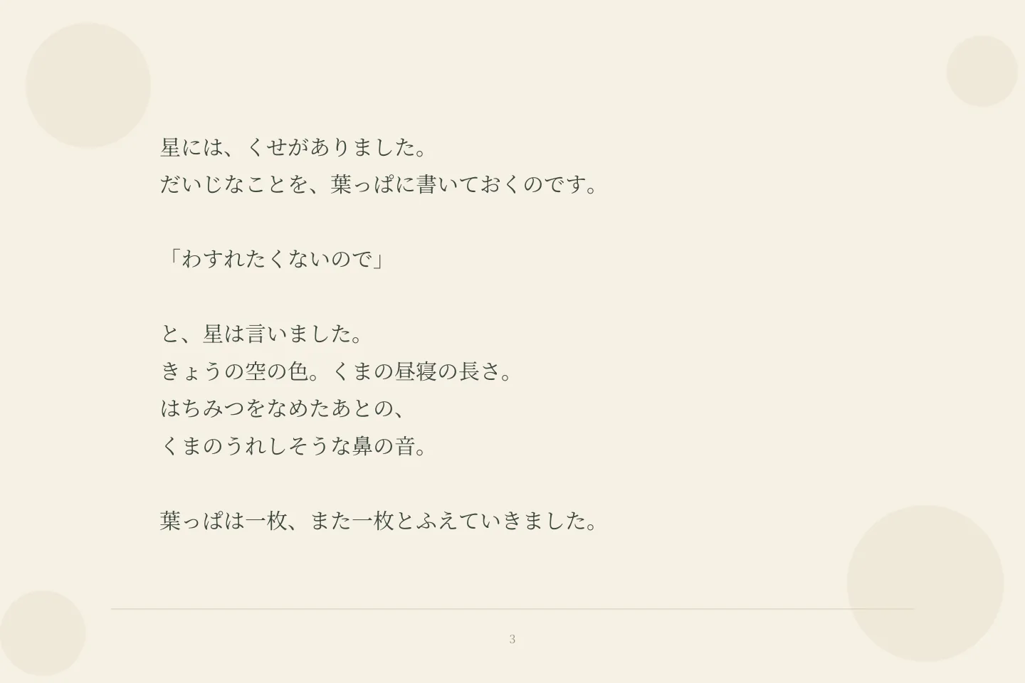 星には、くせがありました。 だいじなことを、葉っぱに書いておくのです。 「わすれたくないので」 と、星は言いました。 きょうの空の色。くまの昼寝の長さ。 はちみつをなめたあとの、 くまのうれしそうな鼻の音。 葉っぱは一枚、また一枚とふえていきました。