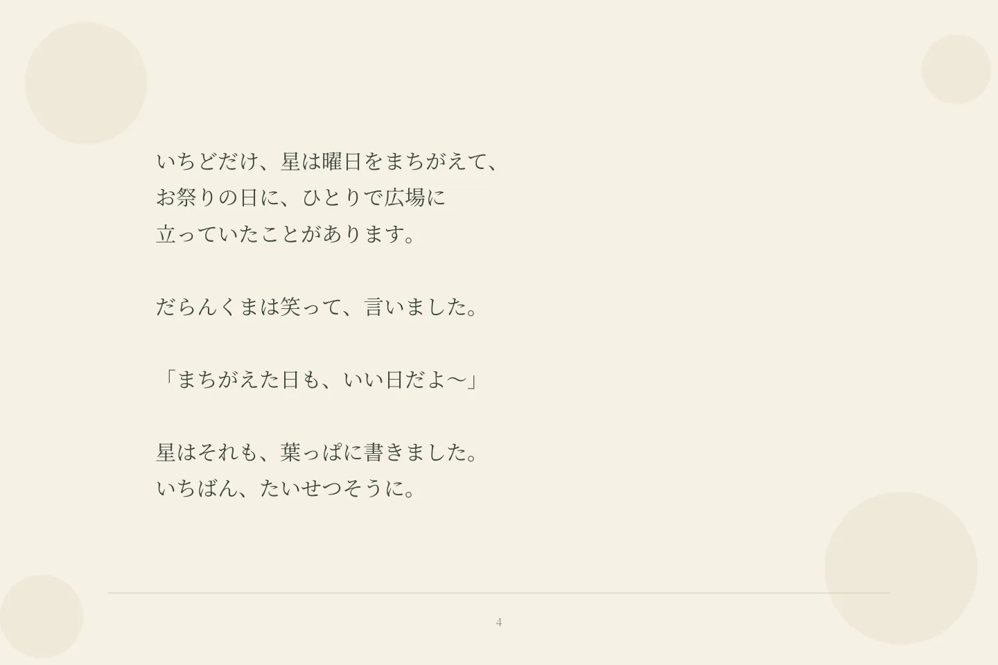 いちどだけ、星は曜日をまちがえて、 お祭りの日に、ひとりで広場に 立っていたことがあります。 だらんくまは笑って、言いました。 「まちがえた日も、いい日だよ〜」 星はそれも、葉っぱに書きました。 いちばん、たいせつそうに。