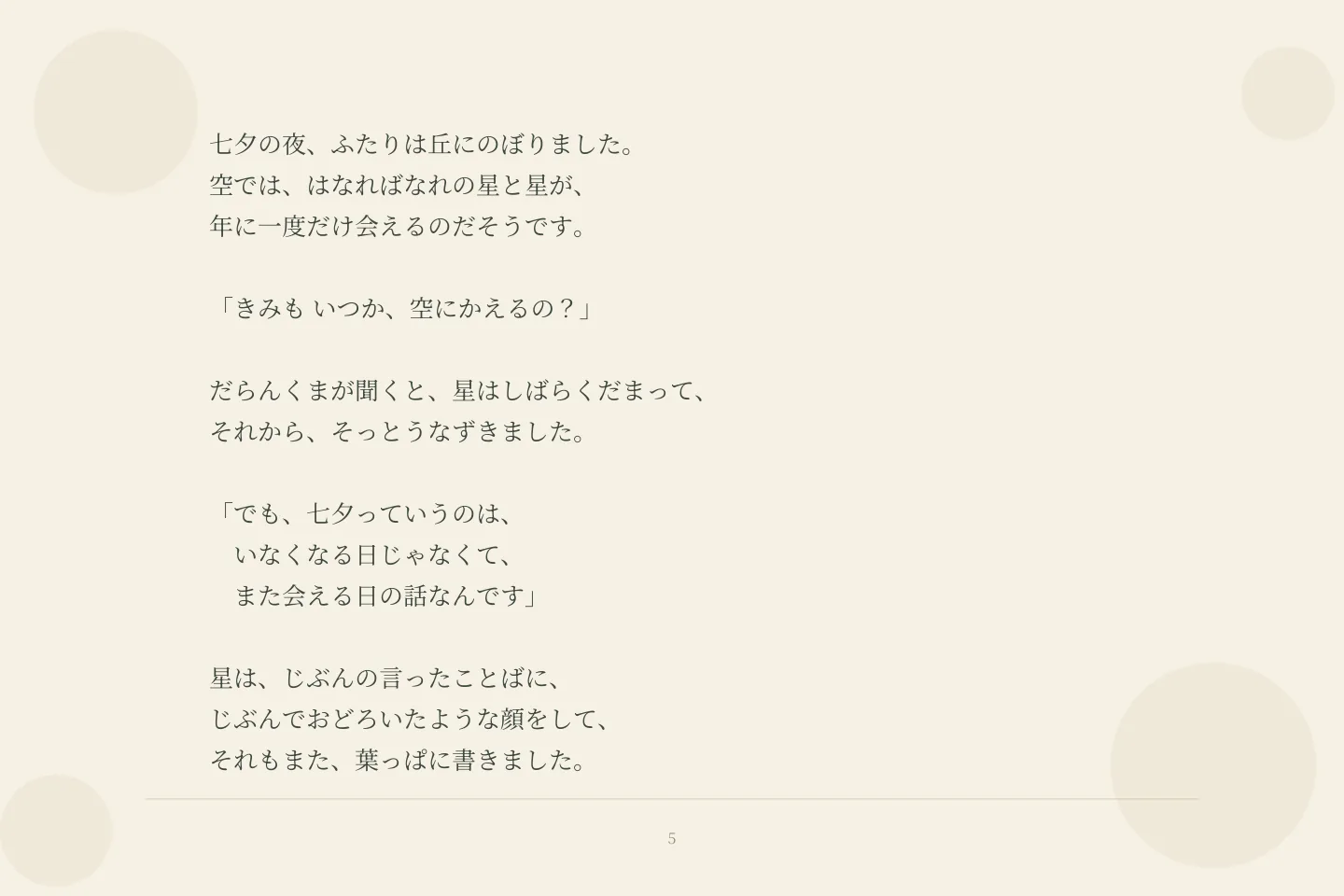 七夕の夜、ふたりは丘にのぼりました。 空では、はなればなれの星と星が、 年に一度だけ会えるのだそうです。 「きみも いつか、空にかえるの?」 だらんくまが聞くと、星はしばらくだまって、 それから、そっとうなずきました。 「でも、七夕っていうのは、 いなくなる日じゃなくて、 また会える日の話なんです」 星は、じぶんの言ったことばに、 じぶんでおどろいたような顔をして、 それもまた、葉っぱに書きました。