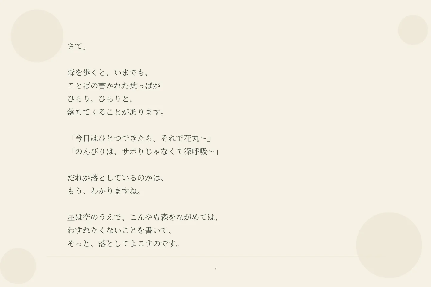さて。 森を歩くと、いまでも、 ことばの書かれた葉っぱが ひらり、ひらりと、 落ちてくることがあります。 「今日はひとつできたら、それで花丸〜」 「のんびりは、サボりじゃなくて深呼吸〜」 だれが落としているのかは、 もう、わかりますね。 星は空のうえで、こんやも森をながめては、 わすれたくないことを書いて、 そっと、落としてよこすのです。