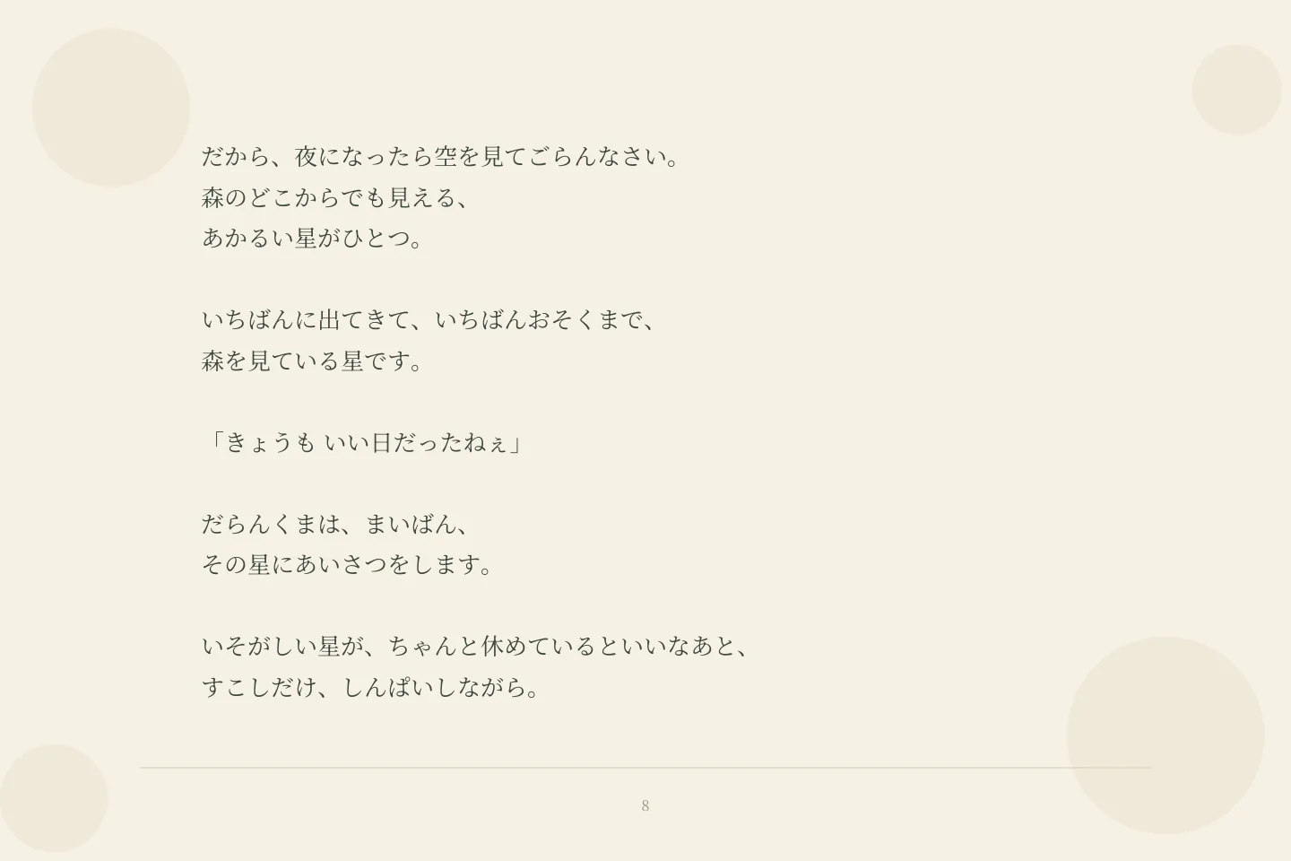 だから、夜になったら空を見てごらんなさい。 森のどこからでも見える、 あかるい星がひとつ。 いちばんに出てきて、いちばんおそくまで、 森を見ている星です。 「きょうも いい日だったねぇ」 だらんくまは、まいばん、 その星にあいさつをします。 いそがしい星が、ちゃんと休めているといいなあと、 すこしだけ、しんぱいしながら。